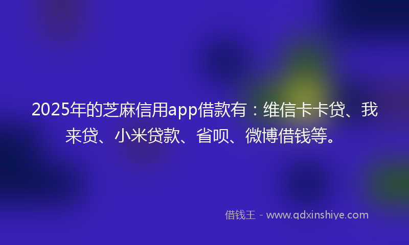 2025年的芝麻信用app借款有：维信卡卡贷、我来贷、小米贷款、省呗、微博借钱等。