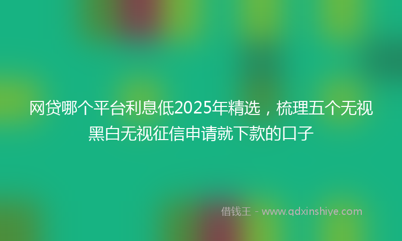 网贷哪个平台利息低2025年精选，梳理五个无视黑白无视征信申请就下款的口子