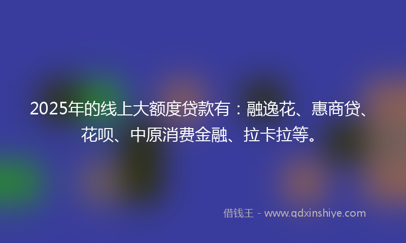 2025年的线上大额度贷款有：融逸花、惠商贷、花呗、中原消费金融、拉卡拉等。