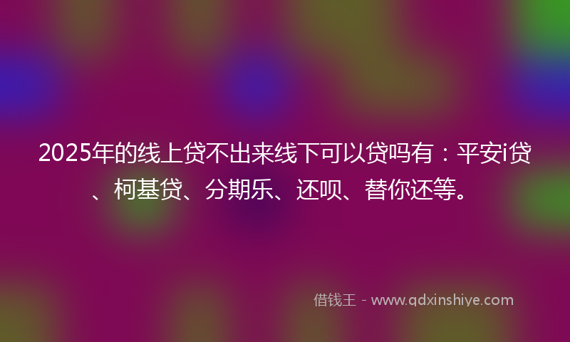 2025年的线上贷不出来线下可以贷吗有：平安i贷、柯基贷、分期乐、还呗、替你还等。