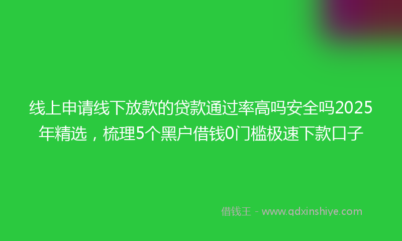 线上申请线下放款的贷款通过率高吗安全吗2025年精选，梳理5个黑户借钱0门槛极速下款口子