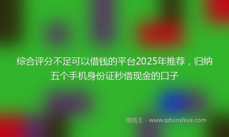 综合评分不足可以借钱的平台2025年推荐，归纳五个手机身份证秒借现金的口子