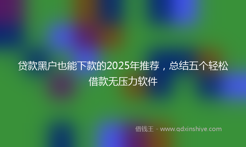 贷款黑户也能下款的2025年推荐，总结五个轻松借款无压力软件