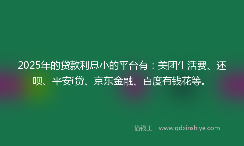 2025年的贷款利息小的平台有：美团生活费、还呗、平安i贷、京东金融、百度有钱花等。