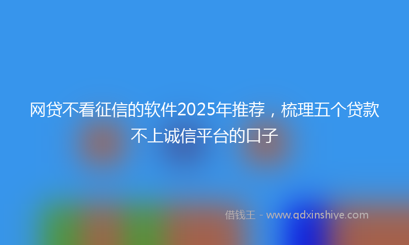 网贷不看征信的软件2025年推荐，梳理五个贷款不上诚信平台的口子