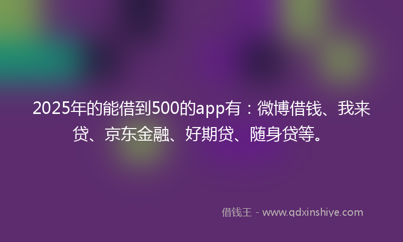 2025年的能借到500的app有：微博借钱、我来贷、京东金融、好期贷、随身贷等。