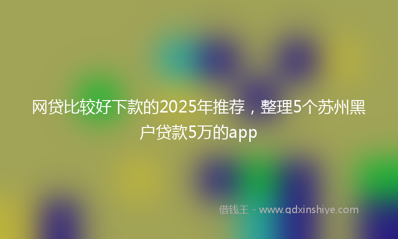 网贷比较好下款的2025年推荐，整理5个苏州黑户贷款5万的app