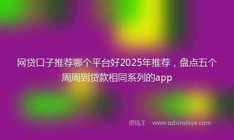 网贷口子推荐哪个平台好2025年推荐，盘点五个周周到贷款相同系列的app