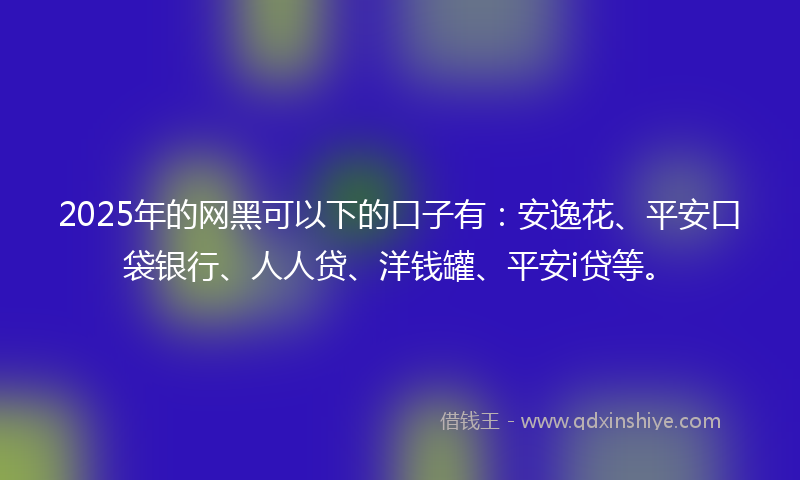 2025年的网黑可以下的口子有：安逸花、平安口袋银行、人人贷、洋钱罐、平安i贷等。