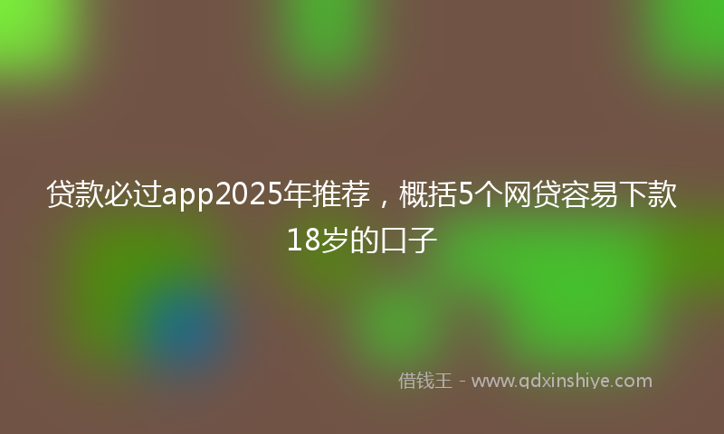 贷款必过app2025年推荐，概括5个网贷容易下款18岁的口子