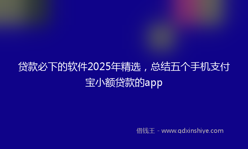 贷款必下的软件2025年精选，总结五个手机支付宝小额贷款的app