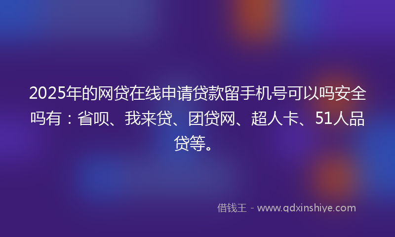 2025年的网贷在线申请贷款留手机号可以吗安全吗有：省呗、我来贷、团贷网、超人卡、51人品贷等。