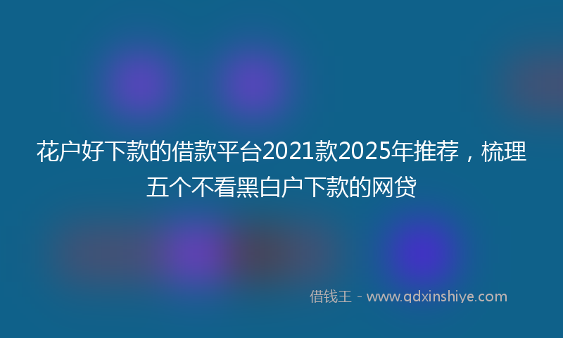 花户好下款的借款平台2021款2025年推荐，梳理五个不看黑白户下款的网贷