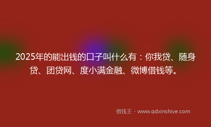 2025年的能出钱的口子叫什么有：你我贷、随身贷、团贷网、度小满金融、微博借钱等。