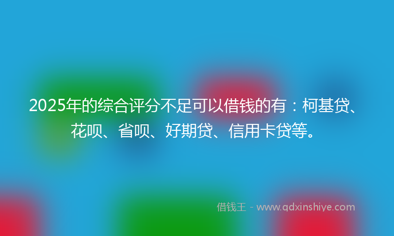 2025年的综合评分不足可以借钱的有：柯基贷、花呗、省呗、好期贷、信用卡贷等。