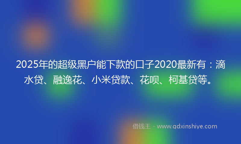 2025年的超级黑户能下款的口子2020最新有：滴水贷、融逸花、小米贷款、花呗、柯基贷等。