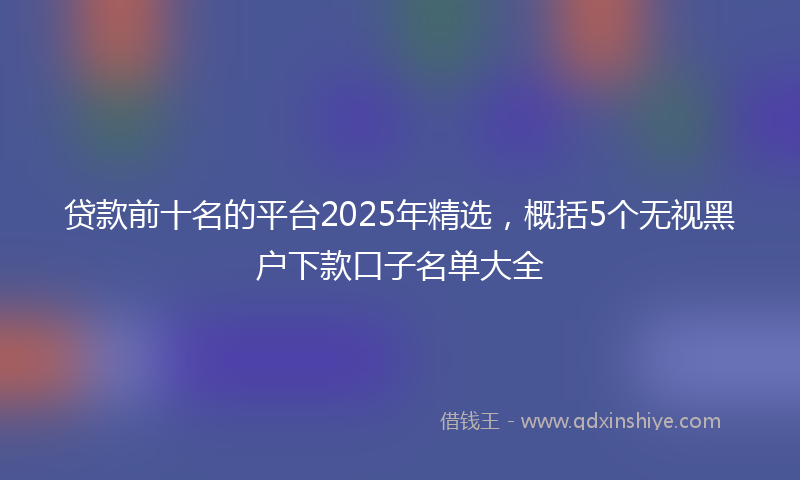 贷款前十名的平台2025年精选，概括5个无视黑户下款口子名单大全