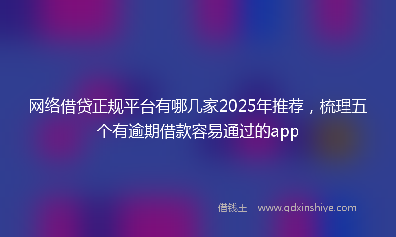 网络借贷正规平台有哪几家2025年推荐，梳理五个有逾期借款容易通过的app