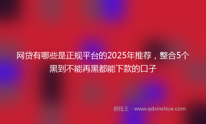 网贷有哪些是正规平台的2025年推荐，整合5个黑到不能再黑都能下款的口子