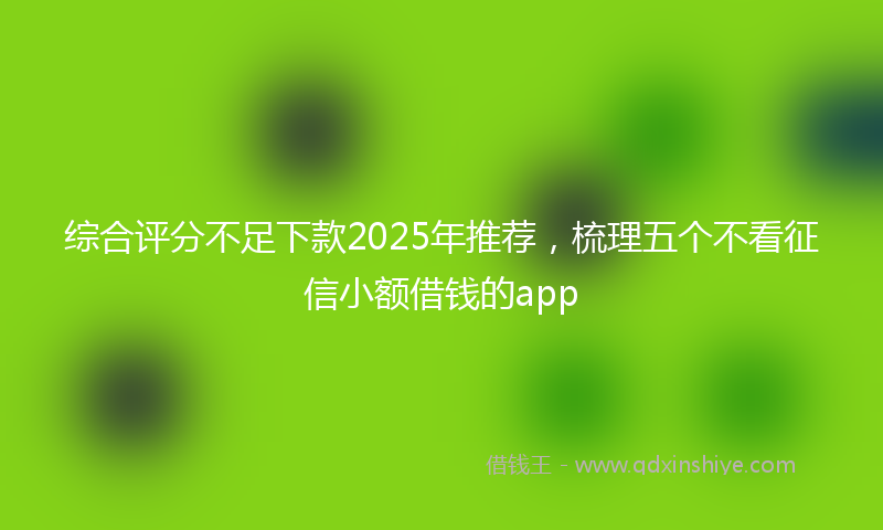 综合评分不足下款2025年推荐，梳理五个不看征信小额借钱的app