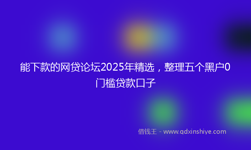 能下款的网贷论坛2025年精选，整理五个黑户0门槛贷款口子