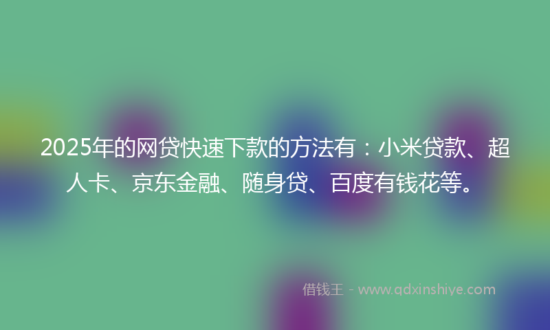 2025年的网贷快速下款的方法有：小米贷款、超人卡、京东金融、随身贷、百度有钱花等。