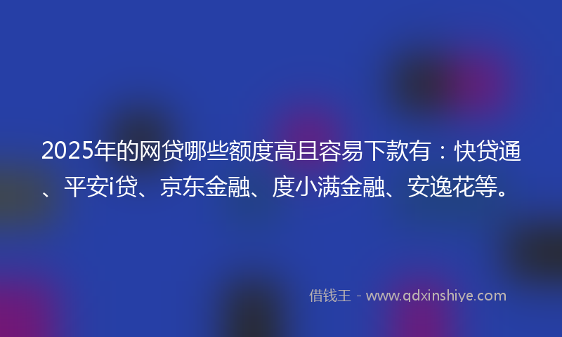 2025年的网贷哪些额度高且容易下款有：快贷通、平安i贷、京东金融、度小满金融、安逸花等。