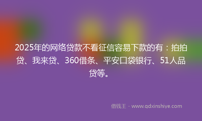 2025年的网络贷款不看征信容易下款的有：拍拍贷、我来贷、360借条、平安口袋银行、51人品贷等。