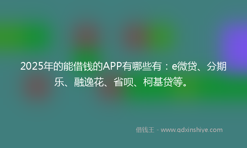 2025年的能借钱的APP有哪些有：e微贷、分期乐、融逸花、省呗、柯基贷等。
