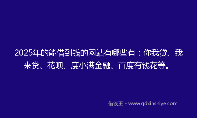 2025年的能借到钱的网站有哪些有：你我贷、我来贷、花呗、度小满金融、百度有钱花等。