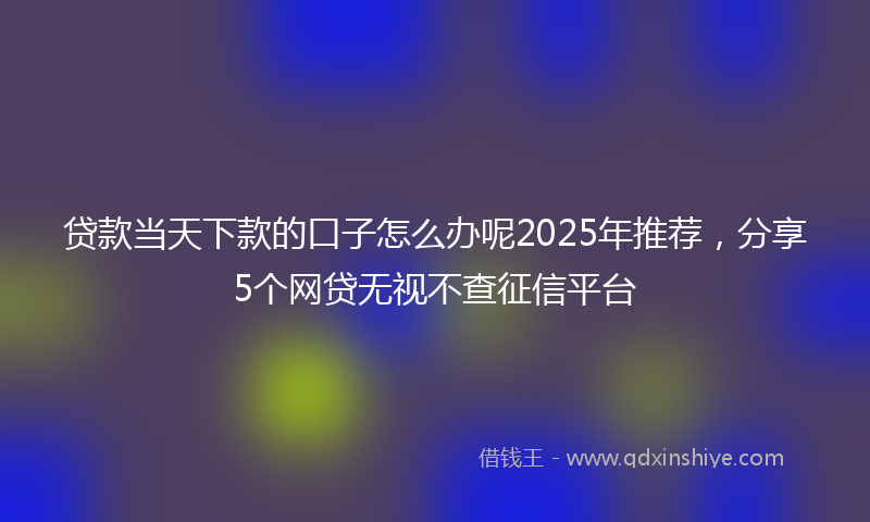 贷款当天下款的口子怎么办呢2025年推荐，分享5个网贷无视不查征信平台