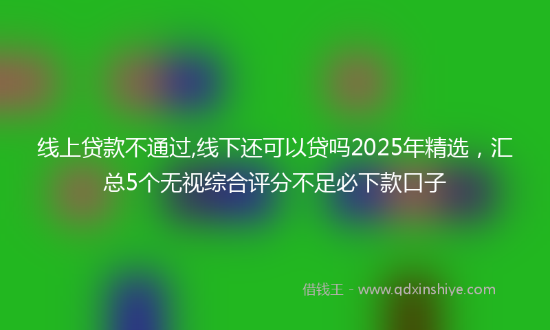 线上贷款不通过,线下还可以贷吗2025年精选，汇总5个无视综合评分不足必下款口子