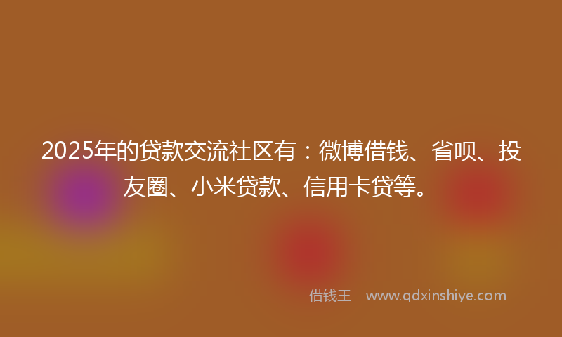 2025年的贷款交流社区有：微博借钱、省呗、投友圈、小米贷款、信用卡贷等。
