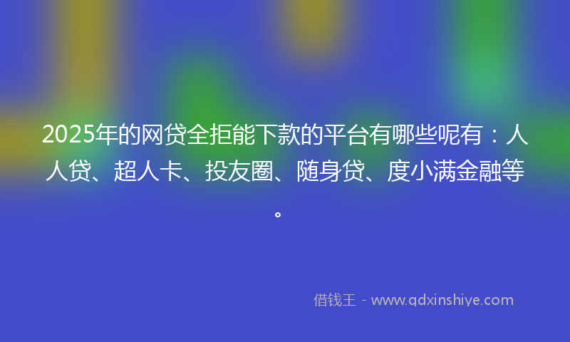 2025年的网贷全拒能下款的平台有哪些呢有：人人贷、超人卡、投友圈、随身贷、度小满金融等。