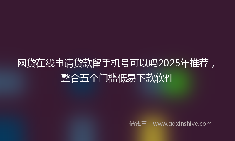 网贷在线申请贷款留手机号可以吗2025年推荐，整合五个门槛低易下款软件