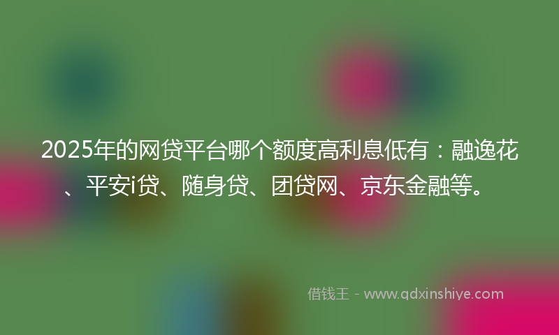 2025年的网贷平台哪个额度高利息低有：融逸花、平安i贷、随身贷、团贷网、京东金融等。