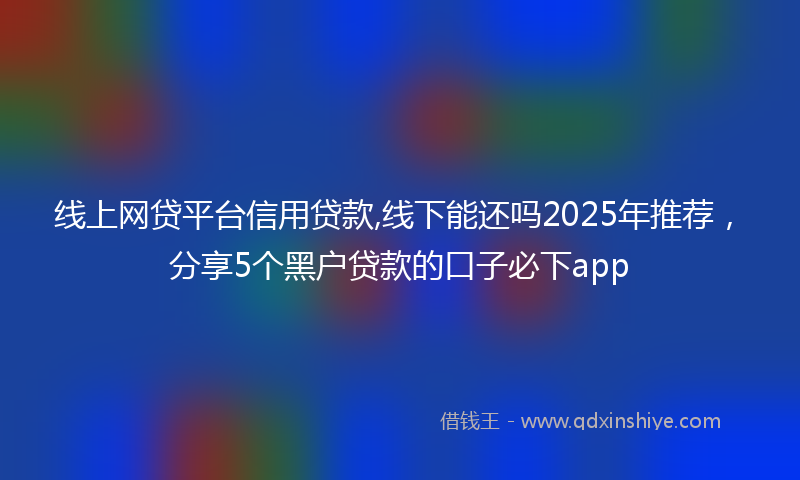 线上网贷平台信用贷款,线下能还吗2025年推荐，分享5个黑户贷款的口子必下app