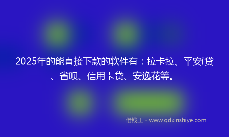 2025年的能直接下款的软件有：拉卡拉、平安i贷、省呗、信用卡贷、安逸花等。