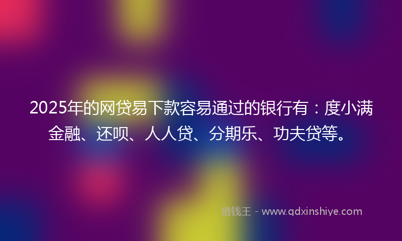 2025年的网贷易下款容易通过的银行有：度小满金融、还呗、人人贷、分期乐、功夫贷等。