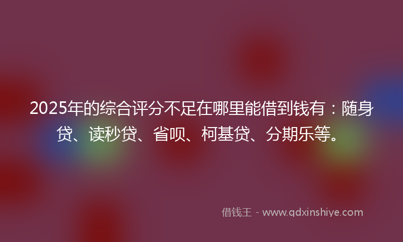 2025年的综合评分不足在哪里能借到钱有：随身贷、读秒贷、省呗、柯基贷、分期乐等。