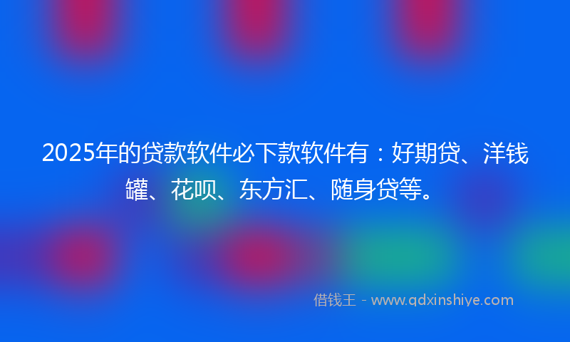 2025年的贷款软件必下款软件有：好期贷、洋钱罐、花呗、东方汇、随身贷等。