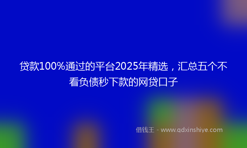贷款100%通过的平台2025年精选，汇总五个不看负债秒下款的网贷口子