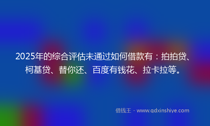 2025年的综合评估未通过如何借款有：拍拍贷、柯基贷、替你还、百度有钱花、拉卡拉等。
