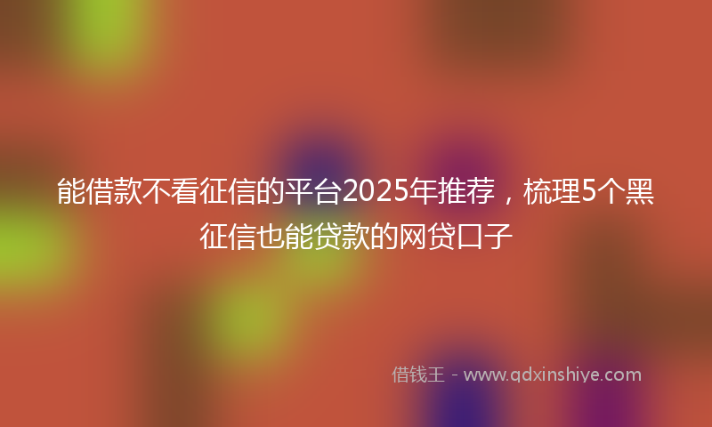 能借款不看征信的平台2025年推荐，梳理5个黑征信也能贷款的网贷口子