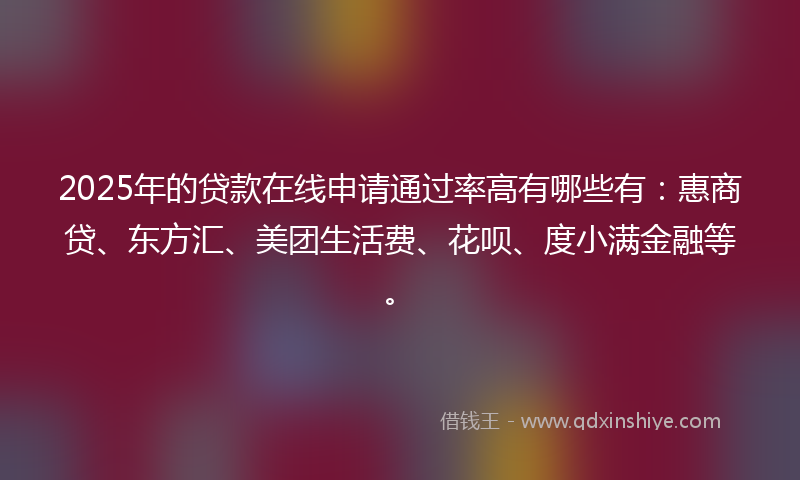 2025年的贷款在线申请通过率高有哪些有：惠商贷、东方汇、美团生活费、花呗、度小满金融等。