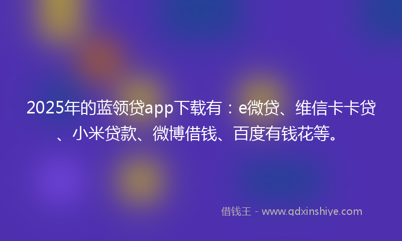 2025年的蓝领贷app下载有：e微贷、维信卡卡贷、小米贷款、微博借钱、百度有钱花等。