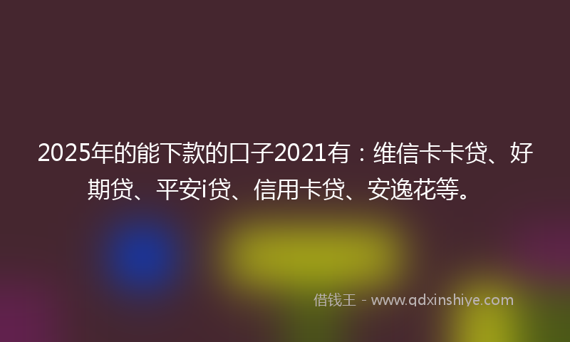 2025年的能下款的口子2021有：维信卡卡贷、好期贷、平安i贷、信用卡贷、安逸花等。