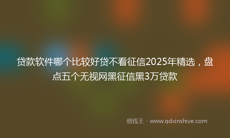 贷款软件哪个比较好贷不看征信2025年精选，盘点五个无视网黑征信黑3万贷款