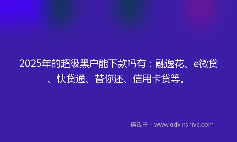 2025年的超级黑户能下款吗有：融逸花、e微贷、快贷通、替你还、信用卡贷等。