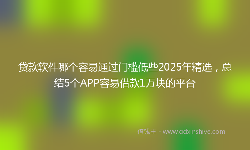 贷款软件哪个容易通过门槛低些2025年精选，总结5个APP容易借款1万块的平台